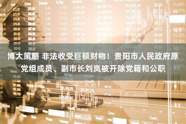 博大策略 非法收受巨额财物！贵阳市人民政府原党组成员、副市长刘岚被开除党籍和公职