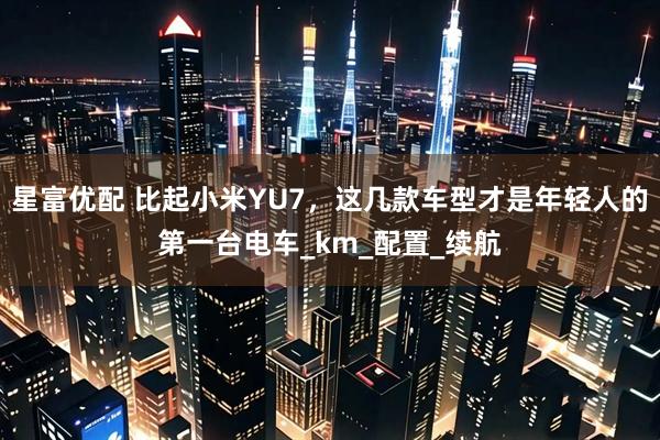 星富优配 比起小米YU7，这几款车型才是年轻人的第一台电车_km_配置_续航