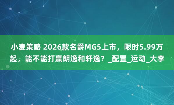 小麦策略 2026款名爵MG5上市，限时5.99万起，能不能打赢朗逸和轩逸？_配置_运动_大李