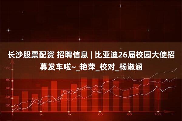 长沙股票配资 招聘信息 | 比亚迪26届校园大使招募发车啦~_艳萍_校对_杨淑涵