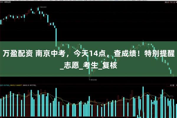 万盈配资 南京中考，今天14点，查成绩！特别提醒_志愿_考生_复核