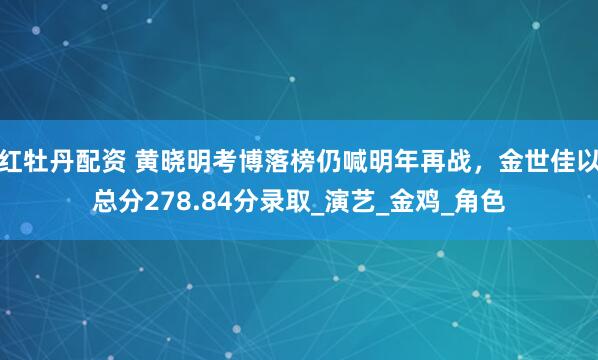 红牡丹配资 黄晓明考博落榜仍喊明年再战，金世佳以总分278.84分录取_演艺_金鸡_角色