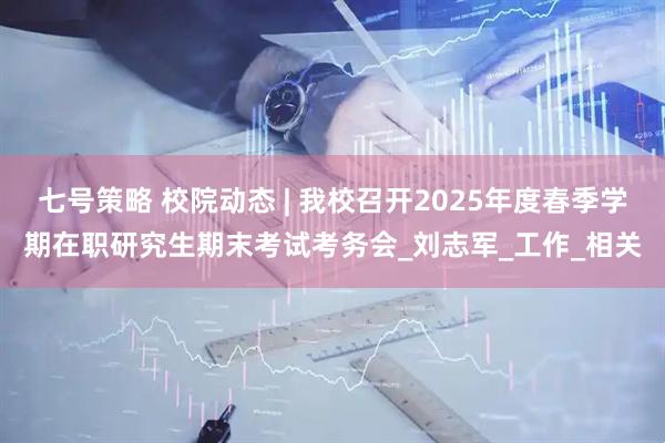 七号策略 校院动态 | 我校召开2025年度春季学期在职研究生期末考试考务会_刘志军_工作_相关