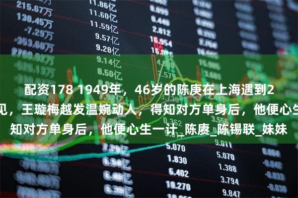 配资178 1949年，46岁的陈庚在上海遇到27岁的前小姨子，几年不见，王璇梅越发温婉动人，得知对方单身后，他便心生一计_陈赓_陈锡联_妹妹