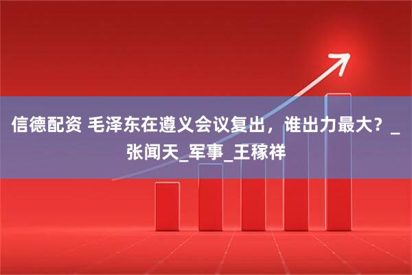 信德配资 毛泽东在遵义会议复出，谁出力最大？_张闻天_军事_王稼祥