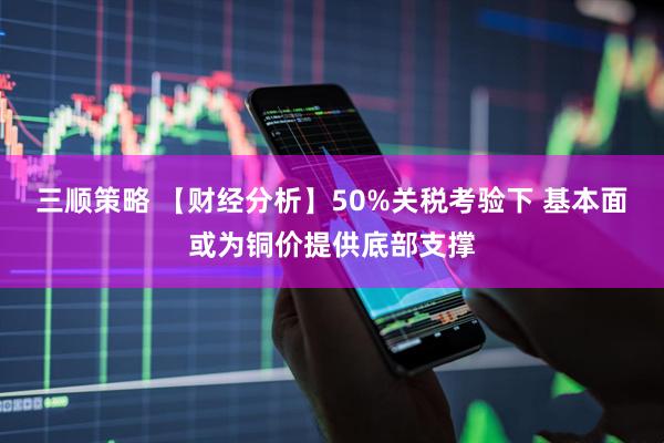三顺策略 【财经分析】50%关税考验下 基本面或为铜价提供底部支撑