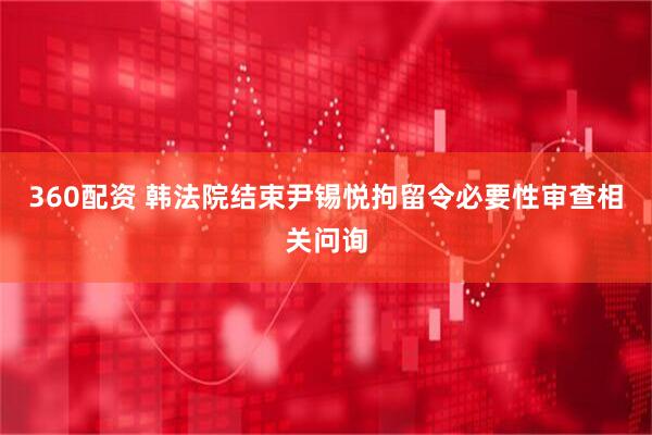 360配资 韩法院结束尹锡悦拘留令必要性审查相关问询