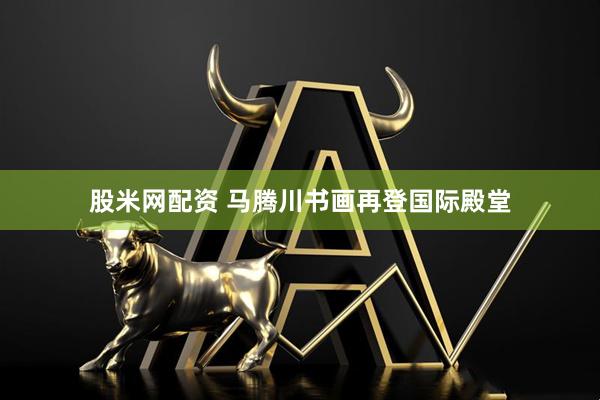 股米网配资 马腾川书画再登国际殿堂