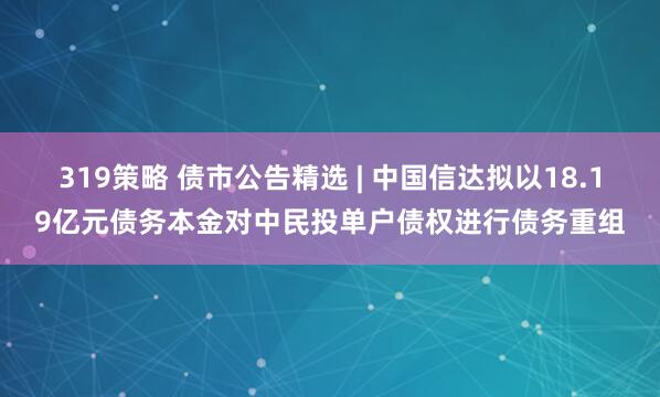 319策略 债市公告精选 | 中国信达拟以18.19亿元债务本金对中民投单户债权进行债务重组
