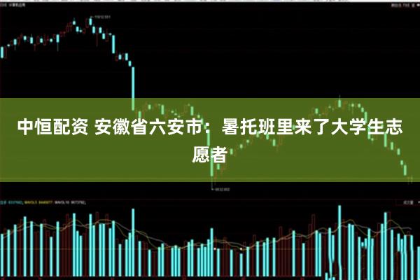 中恒配资 安徽省六安市：暑托班里来了大学生志愿者