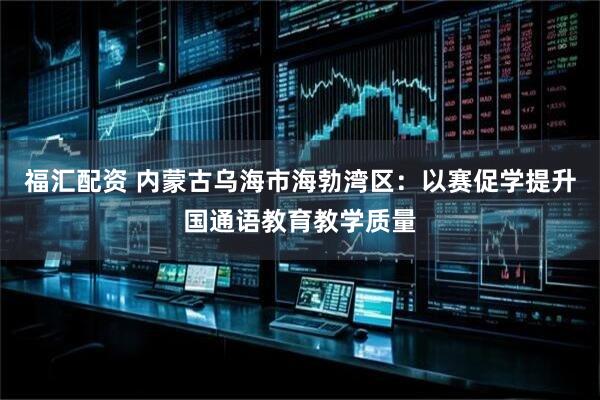 福汇配资 内蒙古乌海市海勃湾区：以赛促学提升国通语教育教学质量