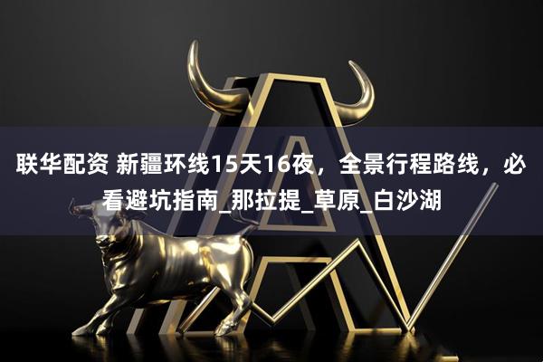 联华配资 新疆环线15天16夜，全景行程路线，必看避坑指南_那拉提_草原_白沙湖