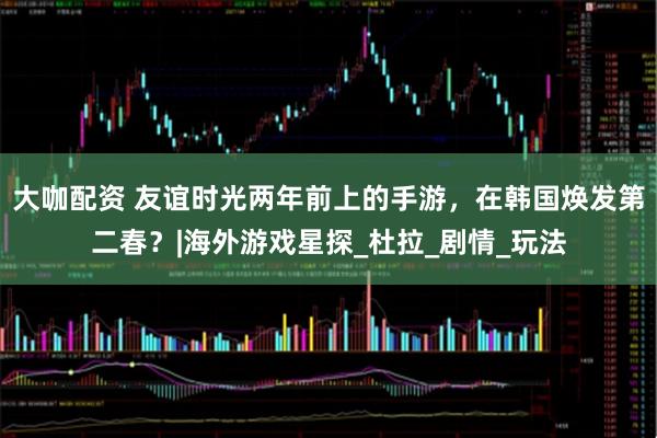 大咖配资 友谊时光两年前上的手游，在韩国焕发第二春？|海外游戏星探_杜拉_剧情_玩法