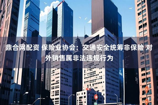鼎合网配资 保险业协会：交通安全统筹非保险 对外销售属非法违规行为