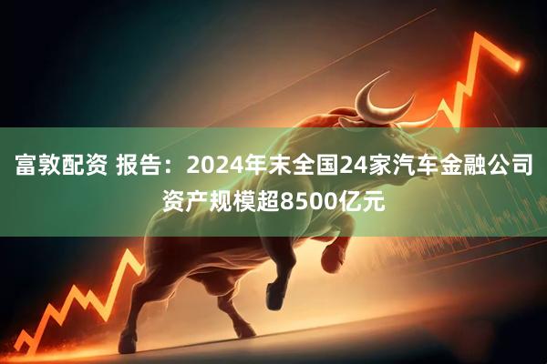 富敦配资 报告：2024年末全国24家汽车金融公司资产规模超8500亿元
