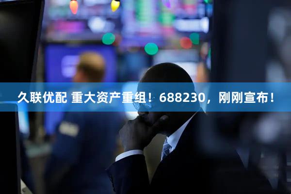 久联优配 重大资产重组！688230，刚刚宣布！