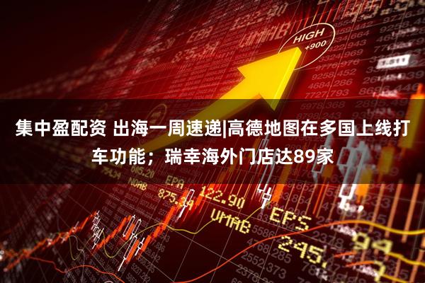 集中盈配资 出海一周速递|高德地图在多国上线打车功能；瑞幸海外门店达89家