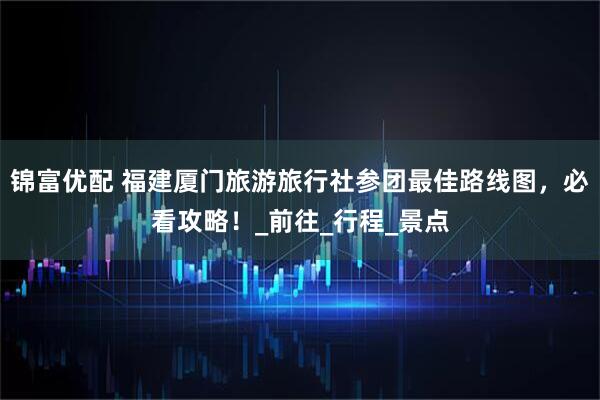锦富优配 福建厦门旅游旅行社参团最佳路线图，必看攻略！_前往_行程_景点