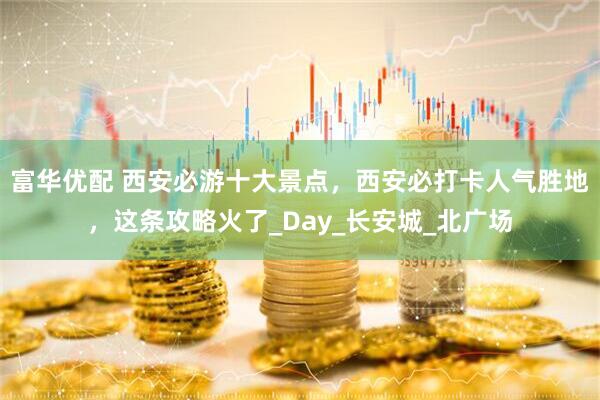 富华优配 西安必游十大景点，西安必打卡人气胜地，这条攻略火了_Day_长安城_北广场