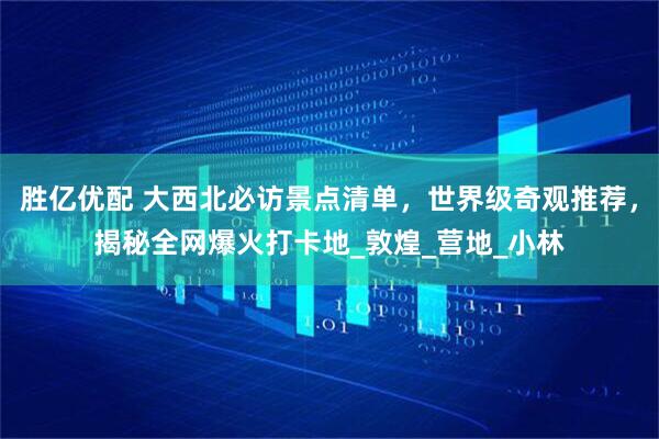 胜亿优配 大西北必访景点清单，世界级奇观推荐，揭秘全网爆火打卡地_敦煌_营地_小林