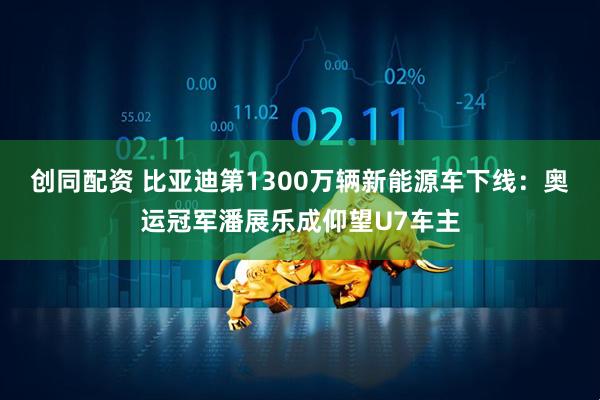 创同配资 比亚迪第1300万辆新能源车下线：奥运冠军潘展乐成仰望U7车主
