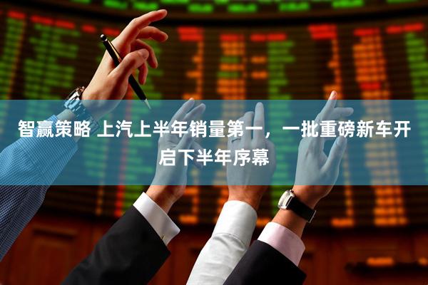 智赢策略 上汽上半年销量第一，一批重磅新车开启下半年序幕