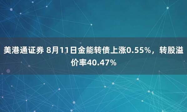 美港通证券 8月11日金能转债上涨0.55%，转股溢价率40.47%